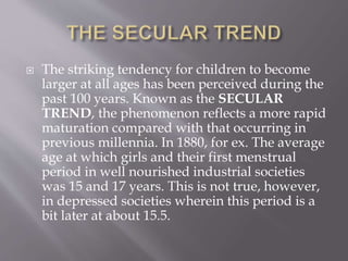  The striking tendency for children to become
larger at all ages has been perceived during the
past 100 years. Known as the SECULAR
TREND, the phenomenon reflects a more rapid
maturation compared with that occurring in
previous millennia. In 1880, for ex. The average
age at which girls and their first menstrual
period in well nourished industrial societies
was 15 and 17 years. This is not true, however,
in depressed societies wherein this period is a
bit later at about 15.5.
 