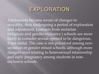 Adolescents become aware of changes in
sexuality, thus undergoing a period of exploration
and adjustment. Learners from sectarian
(religious and gender exclusive ) schools are more
likely to consider sexual opened to be dangerous,
if not sinful. The case is not perceived among non-
sectarian or gender mixed schools, although more
dangers exist relating to heterosexual relationship
and early pregnancy among students in non-
exclusive schools.
 