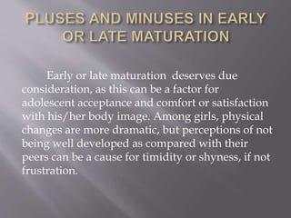 Early or late maturation deserves due
consideration, as this can be a factor for
adolescent acceptance and comfort or satisfaction
with his/her body image. Among girls, physical
changes are more dramatic, but perceptions of not
being well developed as compared with their
peers can be a cause for timidity or shyness, if not
frustration.
 
