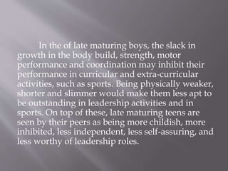 In the of late maturing boys, the slack in
growth in the body build, strength, motor
performance and coordination may inhibit their
performance in curricular and extra-curricular
activities, such as sports. Being physically weaker,
shorter and slimmer would make them less apt to
be outstanding in leadership activities and in
sports. On top of these, late maturing teens are
seen by their peers as being more childish, more
inhibited, less independent, less self-assuring, and
less worthy of leadership roles.
 