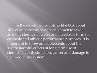 In the developed countries like U.S. about
10% of adolescents have been known to take
anabolic steroids in tablet or in injectable form for
cosmetic and athletic performance purposes. It is
important to forewarn adolescents about the
severe harmful effects of long term use of
steroids: liver dysfunction, cancer and damage to
the productive system.
 