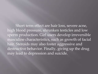 Short term effect are hair loss, severe acne,
high blood pressure, shrunken testicles and low
sperm production. Girl users develop irreversible
masculine characteristics, such as growth of facial
hair. Steroids may also foster aggressive and
destructive behavior. Finally, giving up the drug
may lead to depression and suicide.
 
