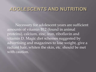 Necessary for adolescent years are sufficient
amounts of vitamin B12 (found in animal
proteins), calcium, zinc, iron, riboflavin and
vitamin D. Magic diet schemes suggested by
advertising and magazines to lose weight, give a
radiant hair, whiten the skin, etc. should be met
with caution.
 