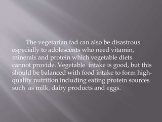 The vegetarian fad can also be disastrous
especially to adolescents who need vitamin,
minerals and protein which vegetable diets
cannot provide. Vegetable intake is good, but this
should be balanced with food intake to form high-
quality nutrition including eating protein sources
such as milk, dairy products and eggs.
 