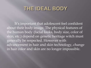 It’s important that adolescent feel confident
about their body image. The physical features of
the human body (facial looks, body size, color of
skin, etc.) depend on genetic heritage witch must
generally be respected. However with
advancement in hair and skin technology, change
in hair color and skin are no longer impossible.
 