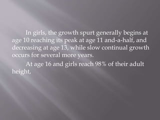 In girls, the growth spurt generally begins at
age 10 reaching its peak at age 11 and-a-half, and
decreasing at age 13, while slow continual growth
occurs for several more years.
At age 16 and girls reach 98% of their adult
height,
 