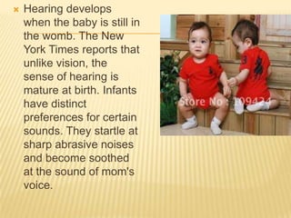  Hearing develops
when the baby is still in
the womb. The New
York Times reports that
unlike vision, the
sense of hearing is
mature at birth. Infants
have distinct
preferences for certain
sounds. They startle at
sharp abrasive noises
and become soothed
at the sound of mom's
voice.
 