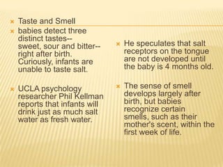  Taste and Smell
 babies detect three
distinct tastes--
sweet, sour and bitter--
right after birth.
Curiously, infants are
unable to taste salt.
 UCLA psychology
researcher Phil Kellman
reports that infants will
drink just as much salt
water as fresh water.
 He speculates that salt
receptors on the tongue
are not developed until
the baby is 4 months old.
 The sense of smell
develops largely after
birth, but babies
recognize certain
smells, such as their
mother's scent, within the
first week of life.
 