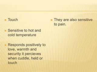  Touch
 Sensitive to hot and
cold temperature
 Responds positively to
love, warmth and
security it percieves
when cuddle, held or
touch
 They are also sensitive
to pain.
 