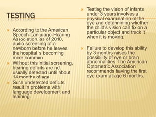 TESTING
 According to the American
Speech-Language-Hearing
Association, as of 2010,
audio screening of a
newborn before he leaves
the hospital is becoming
more common.
 Without this initial screening,
hearing deficits are not
usually detected until about
14 months of age.
 Such undetected deficits
result in problems with
language development and
learning.
 Testing the vision of infants
under 3 years involves a
physical examination of the
eye and determining whether
the child's vision can fix on a
particular object and track it
when it is moving.
 Failure to develop this ability
by 3 months raises the
possibility of eye or brain
abnormalities. The American
Optometric Association
recommends having the first
eye exam at age 6 months.
 