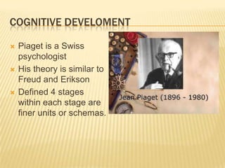 COGNITIVE DEVELOMENT
 Piaget is a Swiss
psychologist
 His theory is similar to
Freud and Erikson
 Defined 4 stages
within each stage are
finer units or schemas.
 