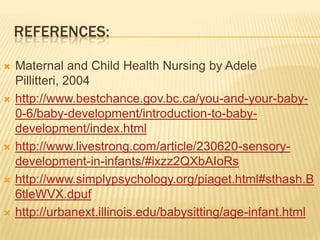 REFERENCES:
 Maternal and Child Health Nursing by Adele
Pillitteri, 2004
 http://www.bestchance.gov.bc.ca/you-and-your-baby-
0-6/baby-development/introduction-to-baby-
development/index.html
 http://www.livestrong.com/article/230620-sensory-
development-in-infants/#ixzz2QXbAIoRs
 http://www.simplypsychology.org/piaget.html#sthash.B
6tleWVX.dpuf
 http://urbanext.illinois.edu/babysitting/age-infant.html
 