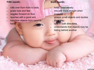 Fifth month:
rolls over from front to back
grabs toes and feet
wiggles forward on floor
reaches with a good aim
transfers objects from hand to
hand
Sixth month:
holds head steady
sits with back straight when
propped
grasps small objects and studies
them
rolls in both directions
understands that objects may be
hiding behind another
 
