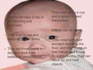  Infants still take a nap in
the morning and
afternoon.
 They start to eat and
sleep at regular times.
 They eat three meals a
day and drink from
bottles at various times.
 They start using a cup
and a spoon to feed
themselves.
 Infants can sit alone.
 They crawl with their
stomach touching the
floor, and they creep on
their hands and knees.
By eight months, they can
reach for and hold
objects.
 