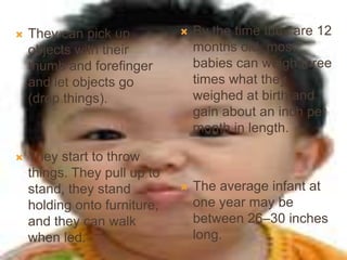  They can pick up
objects with their
thumb and forefinger
and let objects go
(drop things).
 They start to throw
things. They pull up to
stand, they stand
holding onto furniture,
and they can walk
when led.
 By the time they are 12
months old, most
babies can weigh three
times what they
weighed at birth and
gain about an inch per
month in length.
 The average infant at
one year may be
between 26–30 inches
long.
 