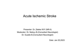Acute Ischemic Stroke
Presenter: Dr. Zeleke W/Y (NR-II)
Moderator: Dr. Nebiyu B.(Consultant Neurologist)
Dr. Guadie B.(Consultant Neurologist)
Date: Jan 20,2023
 