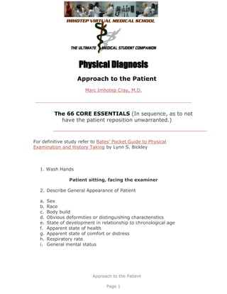 Physical Diagnosis
                     Approach to the Patient
                         Marc Imhotep Cray, M.D.




           The 66 CORE ESSENTIALS (In sequence, as to not
             have the patient reposition unwarranted.)



For definitive study refer to Bates' Pocket Guide to Physical
Examination and History Taking by Lynn S. Bickley



   1. Wash Hands

                  Patient sitting, facing the examiner

   2. Describe General Appearance of Patient

   a.   Sex
   b.   Race
   c.   Body build
   d.   Obvious deformities or distinguishing characteristics
   e.   State of development in relationship to chronological age
   f.   Apparent state of health
   g.   Apparent state of comfort or distress
   h.   Respiratory rate
   i.   General mental status




                            Approach to the Patient

                                  Page 1
 