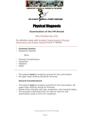 Physical Diagnosis
                Examination of the FM Breast

                      Marc Imhotep Cray, M.D.

For definitive study refer to Bates' Pocket Guide to Physical
Examination and History Taking by Lynn S. Bickley


   Contents Outline
   Equipment Needed

         None

   General Considerations
   Inspection
   Palpation
   Notes



   The patient must be properly gowned for this examination.
   All upper body clothing should be removed.

   General Considerations

   The patient must be properly gowned for this examination. All
   upper body clothing should be removed.
   Breast tissue changes with age, pregnancy, and menstral status.
   The procedure described here can also be used for self-
   examination using a mirror for inspection.




                     Examination of the FM Breast

                              Page 1
 