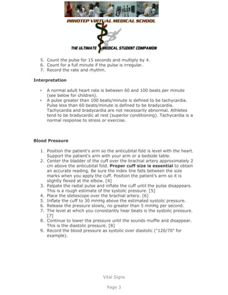 5. Count the pulse for 15 seconds and multiply by 4.
  6. Count for a full minute if the pulse is irregular.
  7. Record the rate and rhythm.

Interpretation

     A normal adult heart rate is between 60 and 100 beats per minute
     (see below for children).
     A pulse greater than 100 beats/minute is defined to be tachycardia.
     Pulse less than 60 beats/minute is defined to be bradycardia.
     Tachycardia and bradycardia are not necessarily abnormal. Athletes
     tend to be bradycardic at rest (superior conditioning). Tachycardia is a
     normal response to stress or exercise.



Blood Pressure

  1. Position the patient's arm so the anticubital fold is level with the heart.
     Support the patient's arm with your arm or a bedside table.
  2. Center the bladder of the cuff over the brachial artery approximately 2
     cm above the anticubital fold. Proper cuff size is essential to obtain
     an accurate reading. Be sure the index line falls between the size
     marks when you apply the cuff. Position the patient's arm so it is
     slightly flexed at the elbow. [4]
  3. Palpate the radial pulse and inflate the cuff until the pulse disappears.
     This is a rough estimate of the systolic pressure. [5]
  4. Place the stetescope over the brachial artery. [6]
  5. Inflate the cuff to 30 mmHg above the estimated systolic pressure.
  6. Release the pressure slowly, no greater than 5 mmHg per second.
  7. The level at which you consistantly hear beats is the systolic pressure.
     [7]
  8. Continue to lower the pressure until the sounds muffle and disappear.
     This is the diastolic pressure. [8]
  9. Record the blood pressure as systolic over diastolic ("120/70" for
     example).




                                 Vital Signs

                                   Page 3
 
