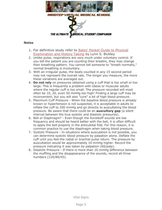 Notes

  1. For definitive study refer to Bates' Pocket Guide to Physical
     Examination and History Taking by Lynn S. Bickley
  2. Unlike pulse, respirations are very much under voluntary control. If
     you tell the patient you are counting their breaths, they may change
     their breathing pattern. You cannot tell someone to "breath normally,"
     normal breathing is involuntary.
  3. With an irregular pulse, the beats counted in any 15 second period
     may not represent the overall rate. The longer you measure, the more
     these variations are averaged out.
  4. Do not rely on pressures obtained using a cuff that is too small or too
     large. This is frequently a problem with obese or muscular adults
     where the regular cuff is too small. The pressure recorded will most
     often be 10, 20, even 50 mmHg too high! Finding a large cuff may be
     inconvenient, but you will also "cure" a lot of high blood pressure.
  5. Maximum Cuff Pressure - When the baseline blood pressure is already
     known or hypertension is not suspected, it is acceptable in adults to
     inflate the cuff to 200 mmHg and go directly to auscultating the blood
     pressure. Be aware that there could be an auscultory gap (a silent
     interval between the true systolic and diastolic pressures).
  6. Bell or Diaphragm? - Even though the Korotkoff sounds are low
     frequency and should be heard better with the bell, it is often difficult
     to apply the bell properly in the anticubital fold. For this reason, it is
     common practice to use the diaphragm when taking blood pressure.
  7. Systolic Pressure - In situations where ausculation is not possible, you
     can determine systolic blood pressure by palpation alone. Deflate the
     cuff until you feel the radial or brachial pulse return. The pressure by
     auscultation would be approximately 10 mmHg higher. Record the
     pressure indicating it was taken by palpation (60/palp).
  8. Diastolic Pressure - If there is more than 10 mmHg difference between
     the muffling and the disappearance of the sounds, record all three
     numbers (120/80/45).




                                 Vital Signs

                                   Page 5
 