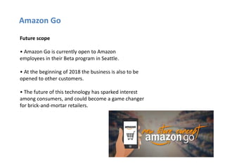 Amazon Go
Future scope
• Amazon Go is currently open to Amazon
employees in their Beta program in Seattle.
• At the beginn...