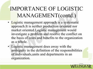 IMPORTANCE OF LOGISTIC
   MANAGEMENT(contd.)
• Logistic management approach is a systematic
  approach.It is neither production oriented nor
  market oriented.Logistic management would
  investigate a problem and resolve the conflict on
  the basis of costs and benefits to the organization
  as a whole.
• Logistic management does away with the
  ambiguity in the definition of the responsibilities
  of individuals,units and departments in an
  organization.
 