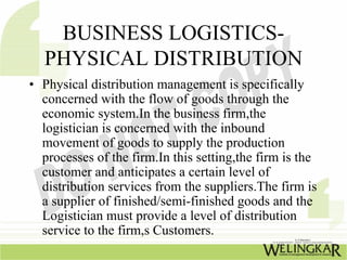 BUSINESS LOGISTICS-
  PHYSICAL DISTRIBUTION
• Physical distribution management is specifically
  concerned with the flow of goods through the
  economic system.In the business firm,the
  logistician is concerned with the inbound
  movement of goods to supply the production
  processes of the firm.In this setting,the firm is the
  customer and anticipates a certain level of
  distribution services from the suppliers.The firm is
  a supplier of finished/semi-finished goods and the
  Logistician must provide a level of distribution
  service to the firm,s Customers.
 