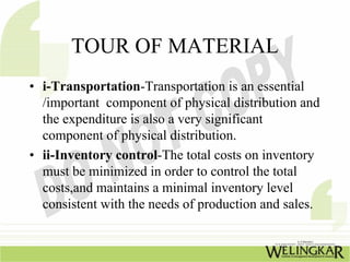 TOUR OF MATERIAL
• i-Transportation-Transportation is an essential
  /important component of physical distribution and
  the expenditure is also a very significant
  component of physical distribution.
• ii-Inventory control-The total costs on inventory
  must be minimized in order to control the total
  costs,and maintains a minimal inventory level
  consistent with the needs of production and sales.
 