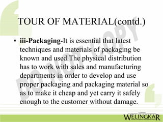 TOUR OF MATERIAL(contd.)
• iii-Packaging-It is essential that latest
  techniques and materials of packaging be
  known and used.The physical distribution
  has to work with sales and manufacturing
  departments in order to develop and use
  proper packaging and packaging material so
  as to make it cheap and yet carry it safely
  enough to the customer without damage.
 