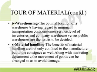 TOUR OF MATERIAL(contd.)
• iv-Warehousing-The optimal location of a
  warehouse /s having regard to minimal
  transportation costs,customer service,level of
  inventories and company warehouse versus public
  warehouses are the issues to be decided.
• v-Material handling-The benefits of material
  handling are not only confined to the manufacturer
  but to the consignee as well.Along with marketing
  department c,the movement of goods can be
  arranged so as to avoid damage.
 