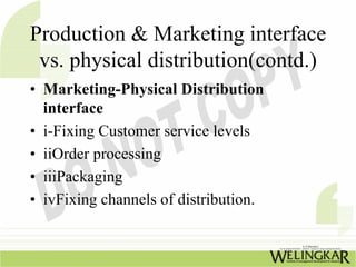 Production & Marketing interface
 vs. physical distribution(contd.)
• Marketing-Physical Distribution
  interface
• i-Fixing Customer service levels
• iiOrder processing
• iiiPackaging
• ivFixing channels of distribution.
 
