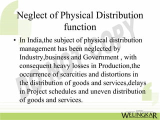 Neglect of Physical Distribution
             function
• In India,the subject of physical distribution
  management has been neglected by
  Industry,business and Government , with
  consequent heavy losses in Production,the
  occurrence of scarcities and distortions in
  the distribution of goods and services,delays
  in Project schedules and uneven distribution
  of goods and services.
 