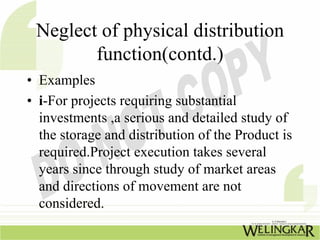 Neglect of physical distribution
        function(contd.)
• Examples
• i-For projects requiring substantial
  investments ,a serious and detailed study of
  the storage and distribution of the Product is
  required.Project execution takes several
  years since through study of market areas
  and directions of movement are not
  considered.
 