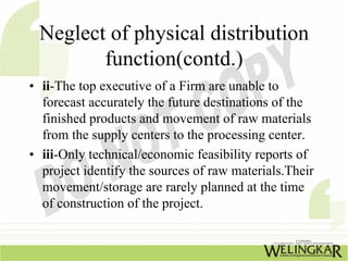 Neglect of physical distribution
        function(contd.)
• ii-The top executive of a Firm are unable to
  forecast accurately the future destinations of the
  finished products and movement of raw materials
  from the supply centers to the processing center.
• iii-Only technical/economic feasibility reports of
  project identify the sources of raw materials.Their
  movement/storage are rarely planned at the time
  of construction of the project.
 