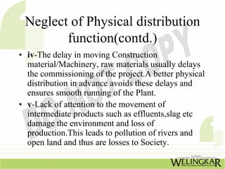 Neglect of Physical distribution
        function(contd.)
• iv-The delay in moving Construction
  material/Machinery, raw materials usually delays
  the commissioning of the project.A better physical
  distribution in advance avoids these delays and
  ensures smooth running of the Plant.
• v-Lack of attention to the movement of
  intermediate products such as effluents,slag etc
  damage the environment and loss of
  production.This leads to pollution of rivers and
  open land and thus are losses to Society.
 