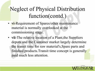 Neglect of Physical Distribution
        function(contd.)
• vi-Requirement of Spares/other maintenance
  material is normally overlooked at the
  commissioning stage.
• vii-The relative location of a Plant,the Suppliers
  depots and the Customer market largely determine
  the transit time for raw material's,Spare parts and
  finished products.Transit time concept is generally
  paid much less attention.
 