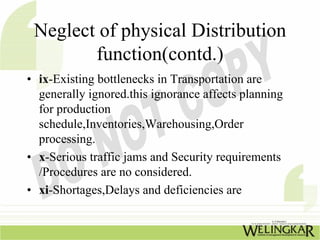 Neglect of physical Distribution
        function(contd.)
• ix-Existing bottlenecks in Transportation are
  generally ignored.this ignorance affects planning
  for production
  schedule,Inventories,Warehousing,Order
  processing.
• x-Serious traffic jams and Security requirements
  /Procedures are no considered.
• xi-Shortages,Delays and deficiencies are
 