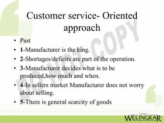 Customer service- Oriented
           approach
• Past
• 1-Manufacturer is the king.
• 2-Shortages/deficits are part of the operation.
• 3-Manufacturer decides what is to be
  produced,how much and when.
• 4-In sellers market Manufacturer does not worry
  about selling.
• 5-There is general scarcity of goods
 