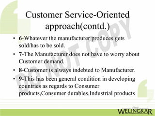 Customer Service-Oriented
         approach(contd.)
• 6-Whatever the manufacturer produces gets
  sold/has to be sold.
• 7-The Manufacturer does not have to worry about
  Customer demand.
• 8-Customer is always indebted to Manufacturer.
• 9-This has been general condition in developing
  countries as regards to Consumer
  products,Consumer durables,Industrial products
 
