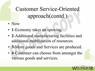 Customer Service-Oriented
         approach(contd.)
• Now
• 1-Economy takes an upswing.
• 2-Additional manufacturing facilities and
  additional mobilization of resources.
• 3-More goods and Services are produced.
• 4-Customer can choose from amongst the
  various goods and services.
 