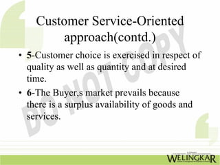 Customer Service-Oriented
         approach(contd.)
• 5-Customer choice is exercised in respect of
  quality as well as quantity and at desired
  time.
• 6-The Buyer,s market prevails because
  there is a surplus availability of goods and
  services.
 