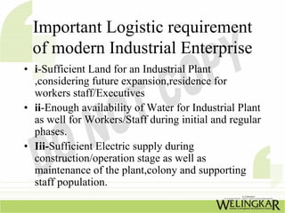 Important Logistic requirement
 of modern Industrial Enterprise
• i-Sufficient Land for an Industrial Plant
  ,considering future expansion,residence for
  workers staff/Executives
• ii-Enough availability of Water for Industrial Plant
  as well for Workers/Staff during initial and regular
  phases.
• Iii-Sufficient Electric supply during
  construction/operation stage as well as
  maintenance of the plant,colony and supporting
  staff population.
 