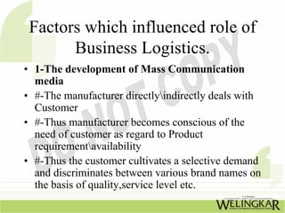 Factors which influenced role of
       Business Logistics.
• 1-The development of Mass Communication
  media
• #-The manufacturer directlyindirectly deals with
  Customer
• #-Thus manufacturer becomes conscious of the
  need of customer as regard to Product
  requirementavailability
• #-Thus the customer cultivates a selective demand
  and discriminates between various brand names on
  the basis of quality,service level etc.
 