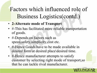 Factors which influenced role of
   Business Logistics(contd.)
• 2-Alternate mode of Transport
• #-This has facilitated more reliable transportation
  of goods.
• #-Depends on factors such as
  speed,safety,simplicity,cost etc.
• #-Hence Goods have to be made available in
  desired format desired placedesired time.
• #-Hence manufacturer attempts to satisfy
  customer by selecting right mode of transport,so
  that he can tackle rival manufacturer.
 