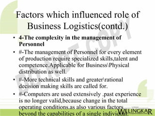 Factors which influenced role of
   Business Logistics(contd.)
• 4-The complexity in the management of
  Personnel
• #-The management of Personnel for every element
  of production require specialized skills,talent and
  competence.Applicable for BusinessPhysical
  distribution as well.
• #-More technical skills and greaterrational
  decision making skills are called for.
• #-Computers are used extensively .past experience
  is no longer valid,because change in the total
  operating conditions.as also various factors
  beyond the capabilities of a single individual.
 