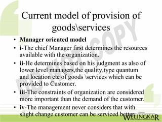 Current model of provision of
          goodsservices
• Manager oriented model
• i-The chief Manager first determines the resources
  available with the organization.
• ii-He determines based on his judgment as also of
  lower level managers,the quality,type quantum
  and location etc of goods services which can be
  provided to Customer.
• iii-The constraints of organization are considered
  more important than the demand of the customer.
• iv-The management never considers that with
  slight change customer can be serviced better.
 