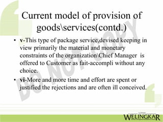 Current model of provision of
      goodsservices(contd.)
• v-This type of package service,devised keeping in
  view primarily the material and monetary
  constraints of the organizationChief Manager is
  offered to Customer as fait-accompli without any
  choice.
• vi-More and more time and effort are spent or
  justified the rejections and are often ill conceived.
 