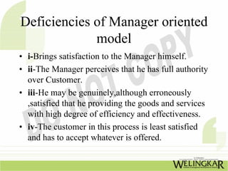 Deficiencies of Manager oriented
             model
• i-Brings satisfaction to the Manager himself.
• ii-The Manager perceives that he has full authority
  over Customer.
• iii-He may be genuinely,although erroneously
  ,satisfied that he providing the goods and services
  with high degree of efficiency and effectiveness.
• iv-The customer in this process is least satisfied
  and has to accept whatever is offered.
 