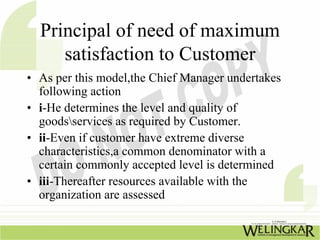 Principal of need of maximum
     satisfaction to Customer
• As per this model,the Chief Manager undertakes
  following action
• i-He determines the level and quality of
  goodsservices as required by Customer.
• ii-Even if customer have extreme diverse
  characteristics,a common denominator with a
  certain commonly accepted level is determined
• iii-Thereafter resources available with the
  organization are assessed
 