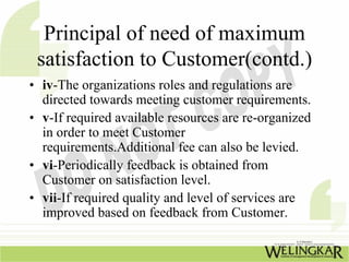 Principal of need of maximum
 satisfaction to Customer(contd.)
• iv-The organizations roles and regulations are
  directed towards meeting customer requirements.
• v-If required available resources are re-organized
  in order to meet Customer
  requirements.Additional fee can also be levied.
• vi-Periodically feedback is obtained from
  Customer on satisfaction level.
• vii-If required quality and level of services are
  improved based on feedback from Customer.
 